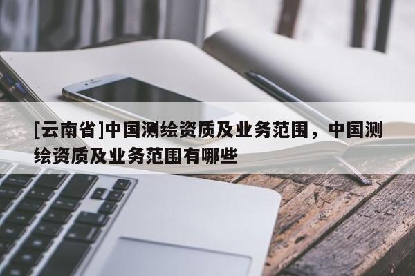 [云南省]中国测绘资质及业务范围，中国测绘资质及业务范围有哪些