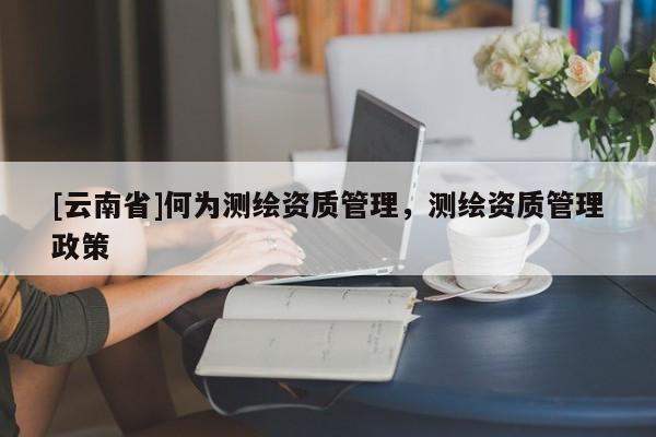 [云南省]何为测绘资质管理，测绘资质管理政策