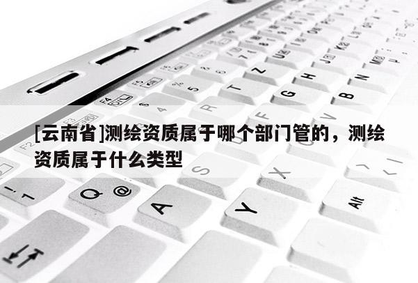 [云南省]测绘资质属于哪个部门管的，测绘资质属于什么类型