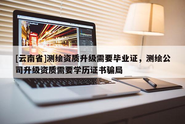 [云南省]测绘资质升级需要毕业证，测绘公司升级资质需要学历证书骗局