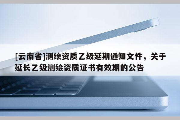 [云南省]测绘资质乙级延期通知文件，关于延长乙级测绘资质证书有效期的公告