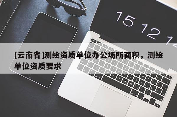 [云南省]测绘资质单位办公场所面积，测绘单位资质要求