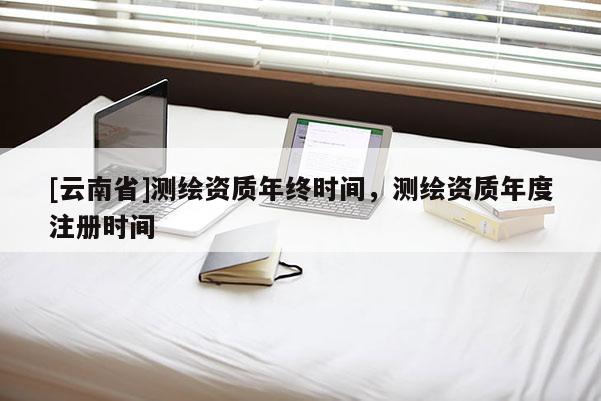 [云南省]测绘资质年终时间，测绘资质年度注册时间