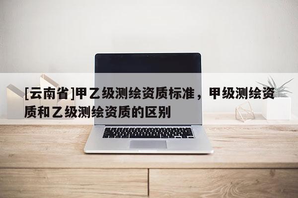 [云南省]甲乙级测绘资质标准，甲级测绘资质和乙级测绘资质的区别