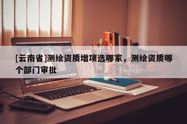[云南省]测绘资质增项选哪家，测绘资质哪个部门审批