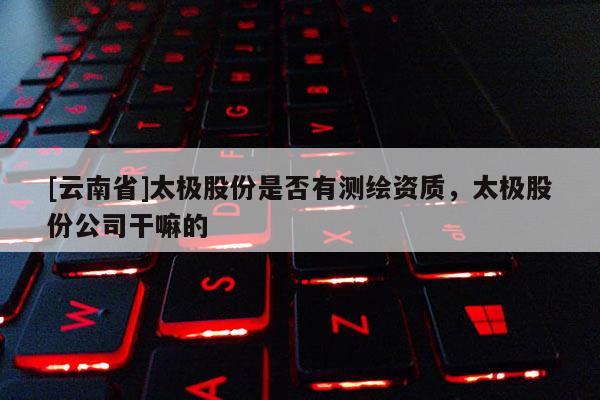 [云南省]太极股份是否有测绘资质，太极股份公司干嘛的