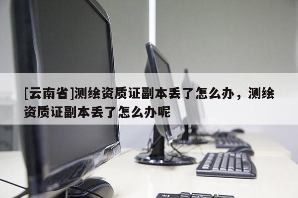 [云南省]测绘资质证副本丢了怎么办，测绘资质证副本丢了怎么办呢