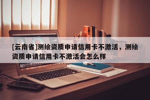 [云南省]测绘资质申请信用卡不激活，测绘资质申请信用卡不激活会怎么样