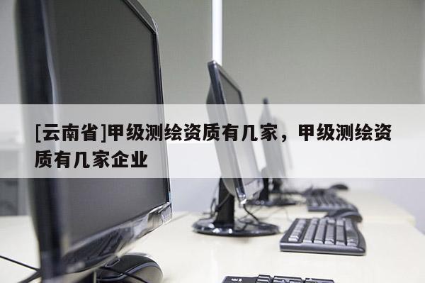 [云南省]甲级测绘资质有几家，甲级测绘资质有几家企业