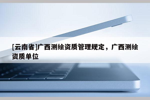 [云南省]广西测绘资质管理规定，广西测绘资质单位