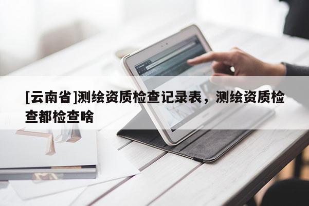 [云南省]测绘资质检查记录表，测绘资质检查都检查啥