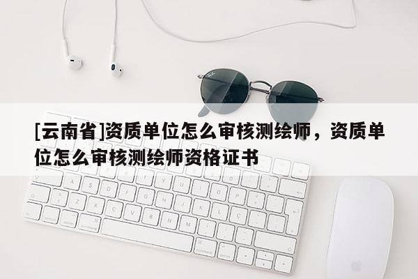 [云南省]资质单位怎么审核测绘师，资质单位怎么审核测绘师资格证书