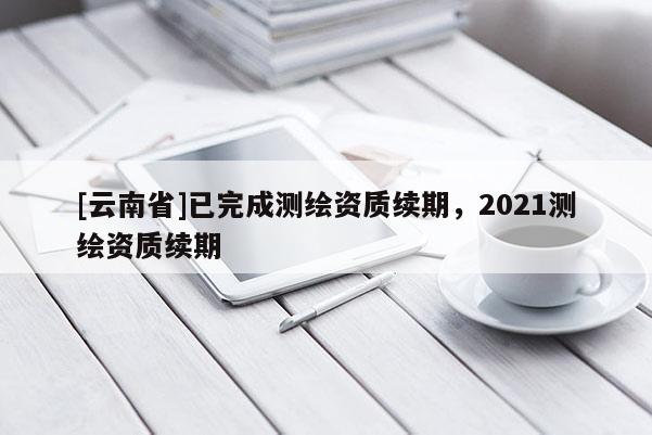 [云南省]已完成测绘资质续期，2021测绘资质续期