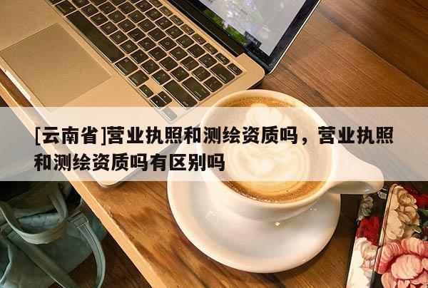 [云南省]营业执照和测绘资质吗，营业执照和测绘资质吗有区别吗
