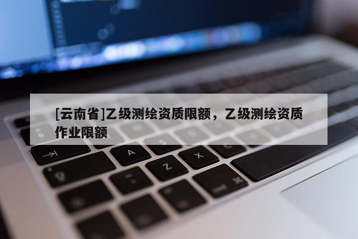 [云南省]乙级测绘资质限额，乙级测绘资质作业限额
