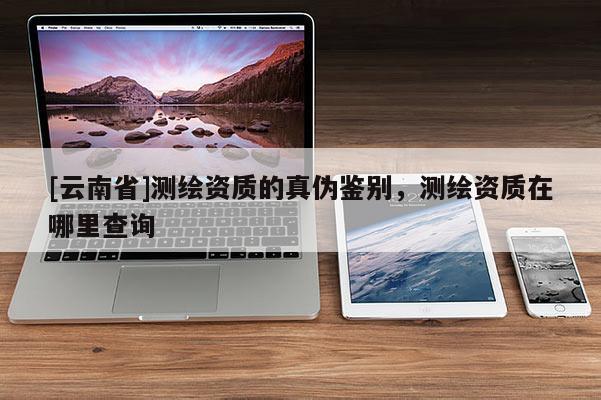 [云南省]测绘资质的真伪鉴别，测绘资质在哪里查询