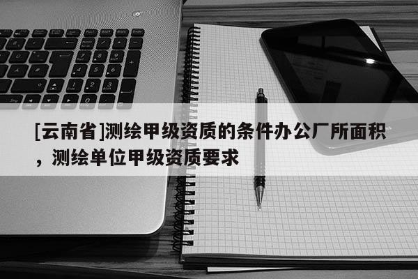 [云南省]测绘甲级资质的条件办公厂所面积，测绘单位甲级资质要求