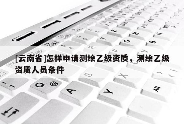 [云南省]怎样申请测绘乙级资质，测绘乙级资质人员条件