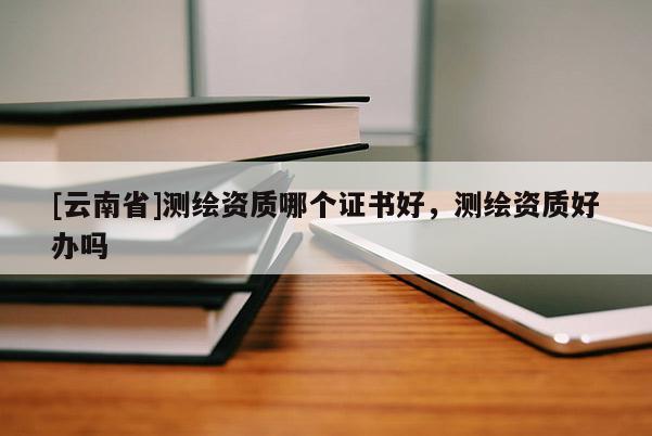 [云南省]测绘资质哪个证书好，测绘资质好办吗