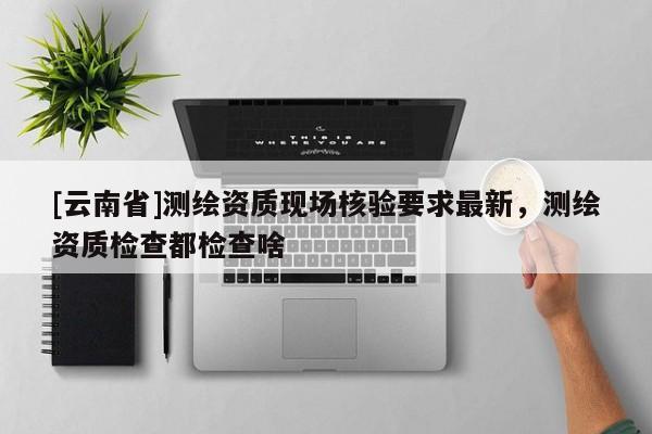 [云南省]测绘资质现场核验要求最新，测绘资质检查都检查啥