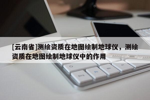 [云南省]测绘资质在地图绘制地球仪，测绘资质在地图绘制地球仪中的作用