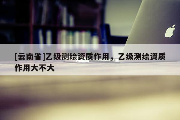 [云南省]乙级测绘资质作用，乙级测绘资质作用大不大