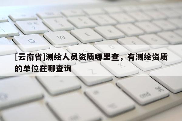[云南省]测绘人员资质哪里查，有测绘资质的单位在哪查询