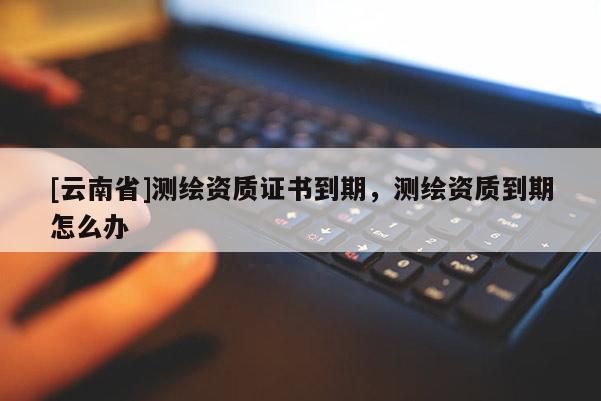 [云南省]测绘资质证书到期，测绘资质到期怎么办