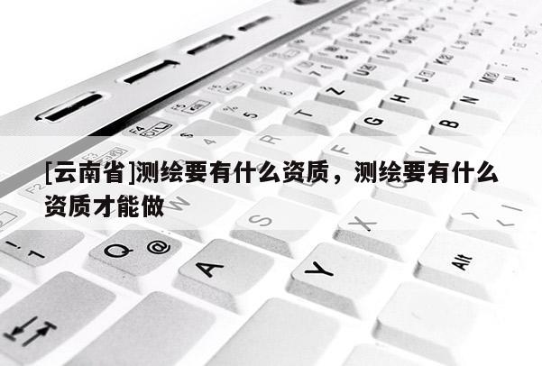 [云南省]测绘要有什么资质，测绘要有什么资质才能做