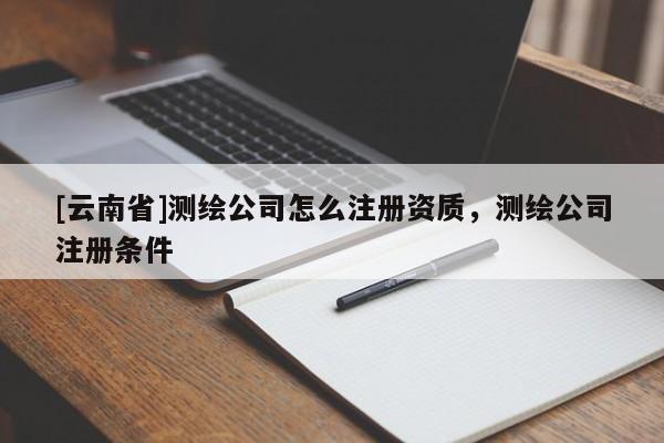 [云南省]测绘公司怎么注册资质，测绘公司注册条件