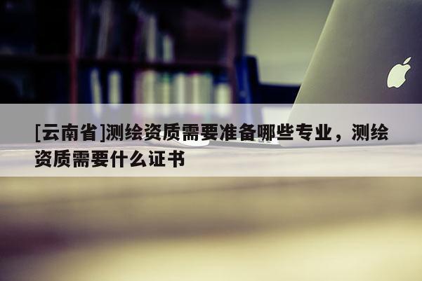 [云南省]测绘资质需要准备哪些专业，测绘资质需要什么证书
