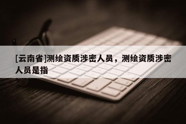 [云南省]测绘资质涉密人员，测绘资质涉密人员是指