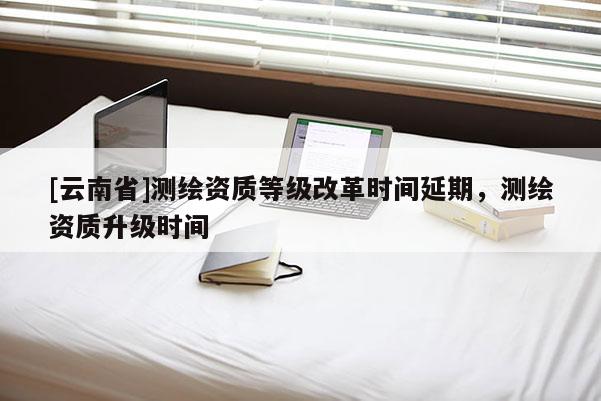 [云南省]测绘资质等级改革时间延期，测绘资质升级时间