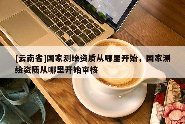 [云南省]国家测绘资质从哪里开始，国家测绘资质从哪里开始审核