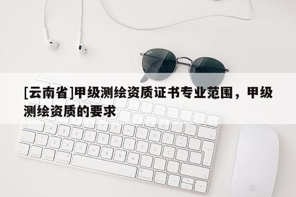 [云南省]甲级测绘资质证书专业范围，甲级测绘资质的要求