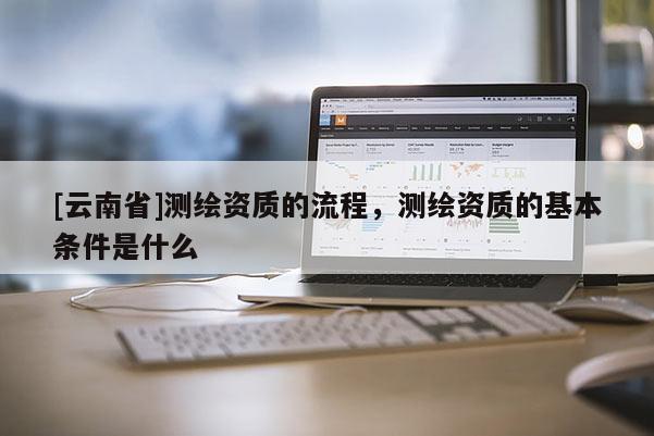 [云南省]测绘资质的流程，测绘资质的基本条件是什么