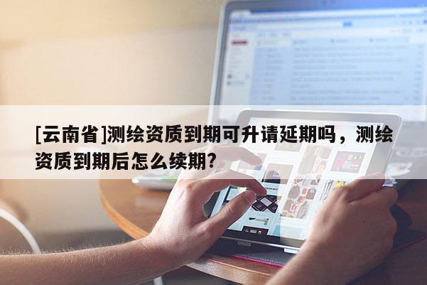 [云南省]测绘资质到期可升请延期吗，测绘资质到期后怎么续期?