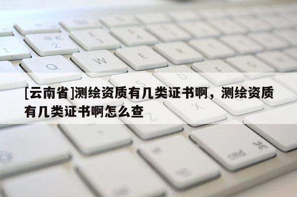 [云南省]测绘资质有几类证书啊，测绘资质有几类证书啊怎么查
