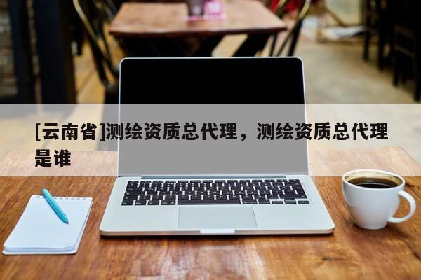 [云南省]测绘资质总代理，测绘资质总代理是谁
