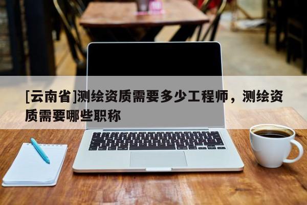 [云南省]测绘资质需要多少工程师，测绘资质需要哪些职称