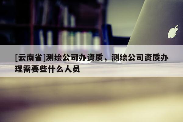 [云南省]测绘公司办资质，测绘公司资质办理需要些什么人员