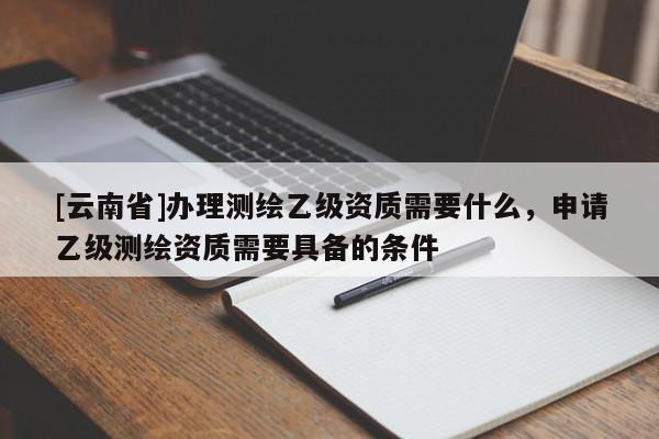 [云南省]办理测绘乙级资质需要什么，申请乙级测绘资质需要具备的条件