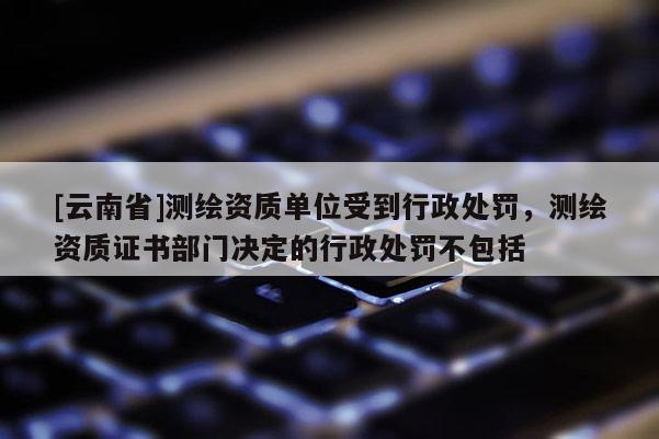 [云南省]测绘资质单位受到行政处罚，测绘资质证书部门决定的行政处罚不包括