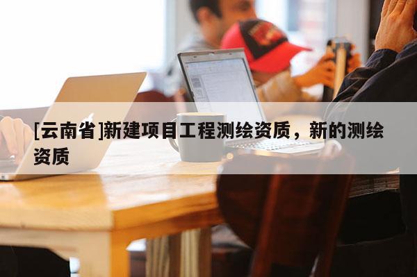 [云南省]新建项目工程测绘资质，新的测绘资质