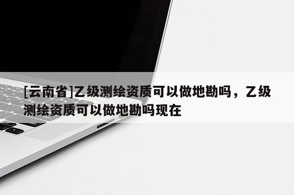 [云南省]乙级测绘资质可以做地勘吗，乙级测绘资质可以做地勘吗现在