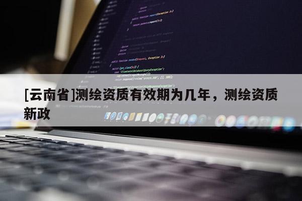 [云南省]测绘资质有效期为几年，测绘资质新政