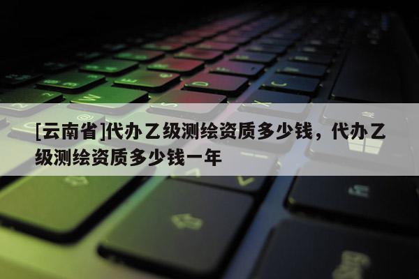 [云南省]代办乙级测绘资质多少钱，代办乙级测绘资质多少钱一年