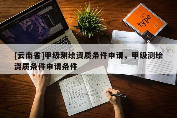 [云南省]甲级测绘资质条件申请，甲级测绘资质条件申请条件