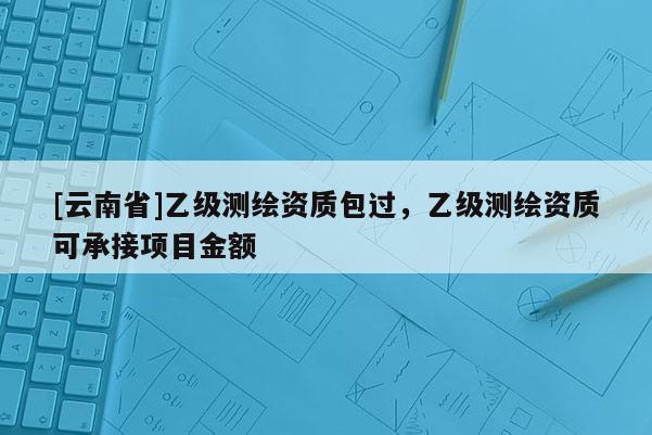 [云南省]乙级测绘资质包过，乙级测绘资质可承接项目金额