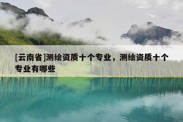 [云南省]测绘资质十个专业，测绘资质十个专业有哪些